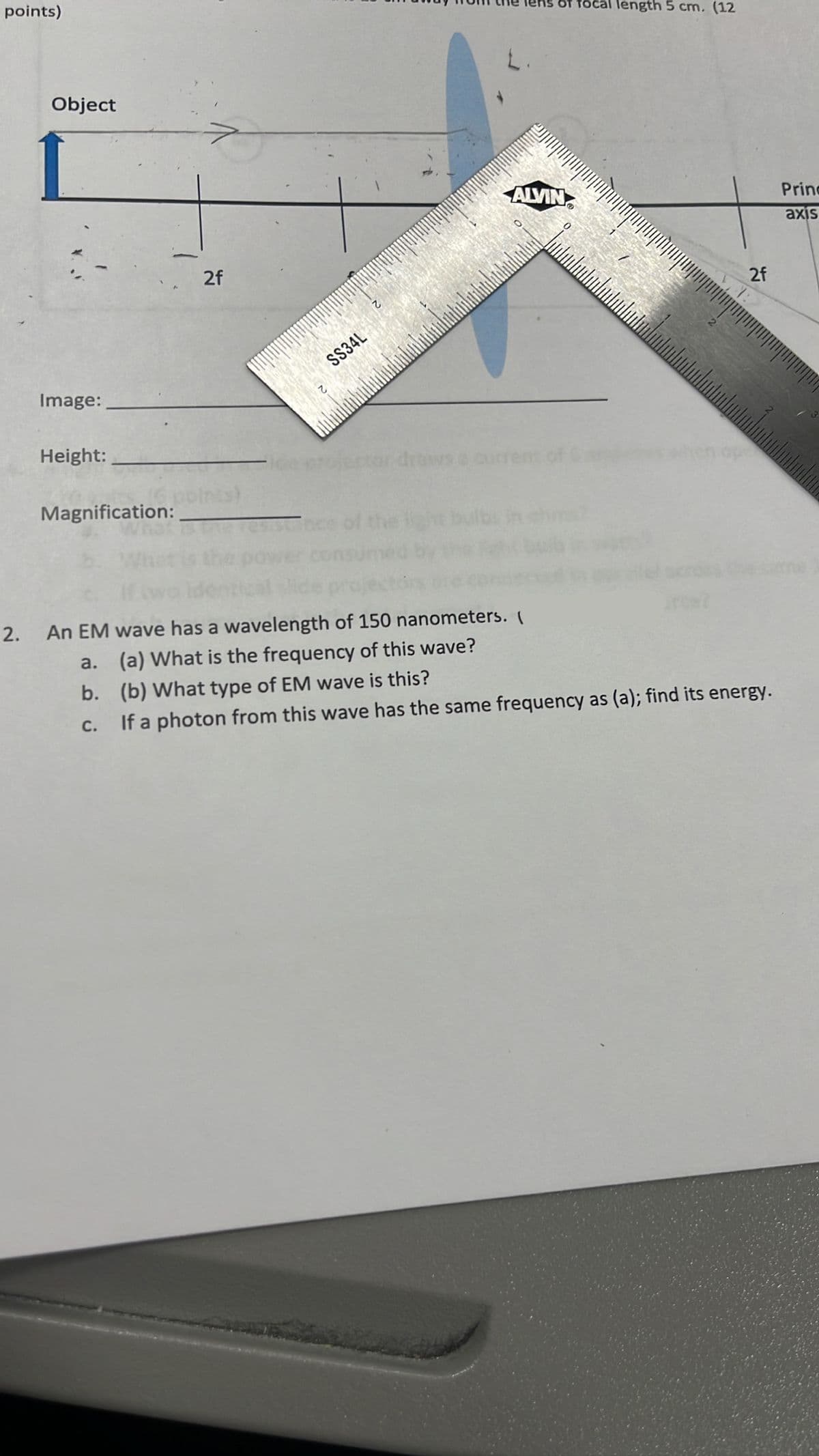 points)
Object
Image:
Height:
Magnification:
2f
SS34L
draws
L.
of focal length 5 cm. (12
ALVIN
2f
ope
2. An EM wave has a wavelength of 150 nanometers. (
a. (a) What is the frequency of this wave?
b.
(b) What type of EM wave is this?
C.
If a photon from this wave has the same frequency as (a); find its energy.
Princ
axis