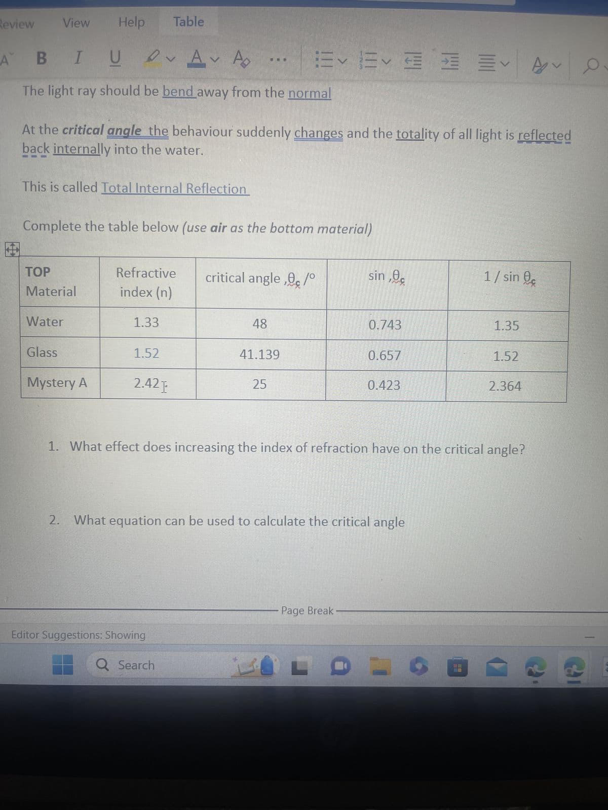 Review
A
View
BIU
UA A
The light ray should be bend away from the normal
Help
This is called Total Internal Reflection
TOP
Material
At the critical angle the behaviour suddenly changes and the totality of all light is reflected
back internally into the water.
Water
Glass
Complete the table below (use air as the bottom material)
Mystery A
Table
Refractive
index (n)
1.33
1.52
2.42 E
Editor Suggestions: Showing
Q Search
描く描く
critical angle,/°
48
41.139
25
sin, 0.
Page Break
0.743
2. What equation can be used to calculate the critical angle
KOLD
0.657
0.423
1. What effect does increasing the index of refraction have on the critical angle?
1/ sin
1.35
1.52
2.364
A
Cal