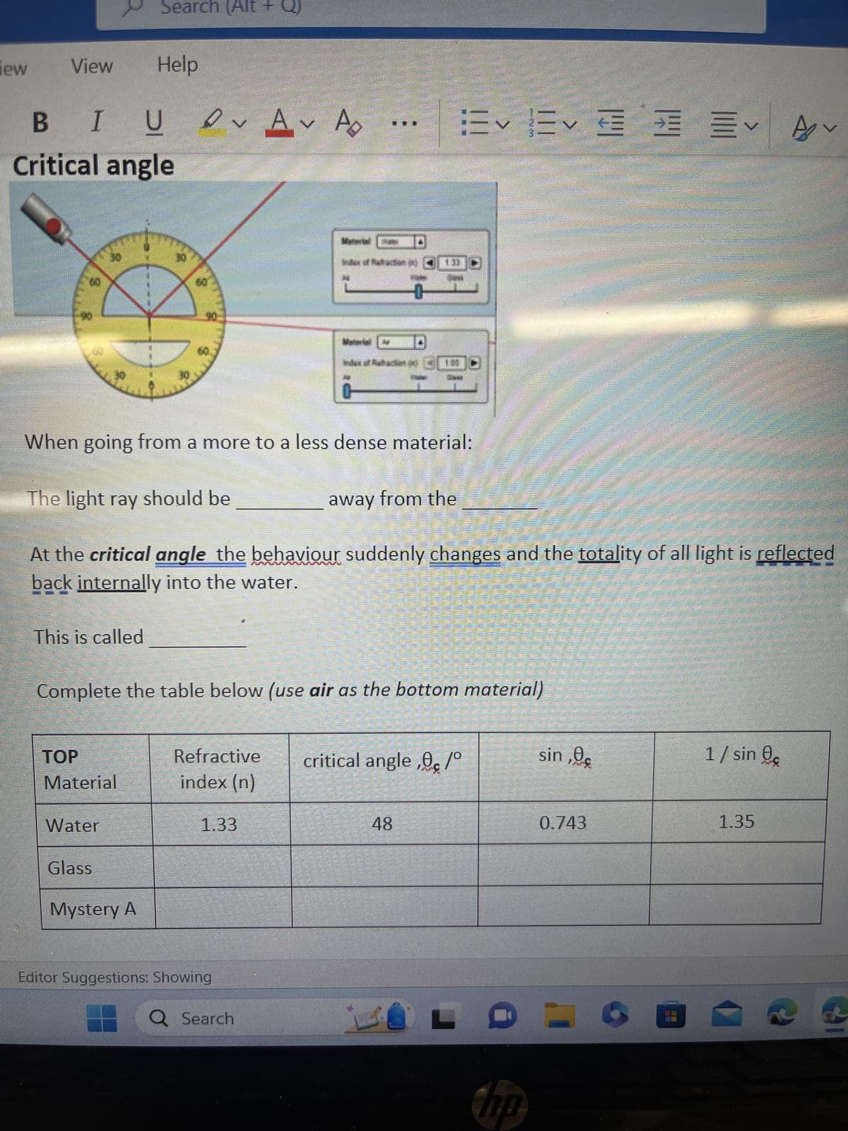 new
Laman
View
METTE
B I
Critical angle
This is called
TOP
Material
Search (Alt +
Water
Glass
Help
U A Ap
Mystery A
30
601
190.
When going from a more to a less dense material:
The light ray should be
away from the
NU
At the critical angle the behaviour suddenly changes and the totality of all light is reflected
back internally into the water.
Complete the table below (use air as the bottom material)
Refractive
index (n)
5
1.33
Editor Suggestions: Showing
ਆਇਆ ਅਤੇ
Q Search
Kud Mədən (2)
Material
Index of Ruthiaction () { [O
甘くくく
critical angle,,/°
48
KOL
hp
sin,0€
0.743
P
=
BE
1/ sin
Av
1.35