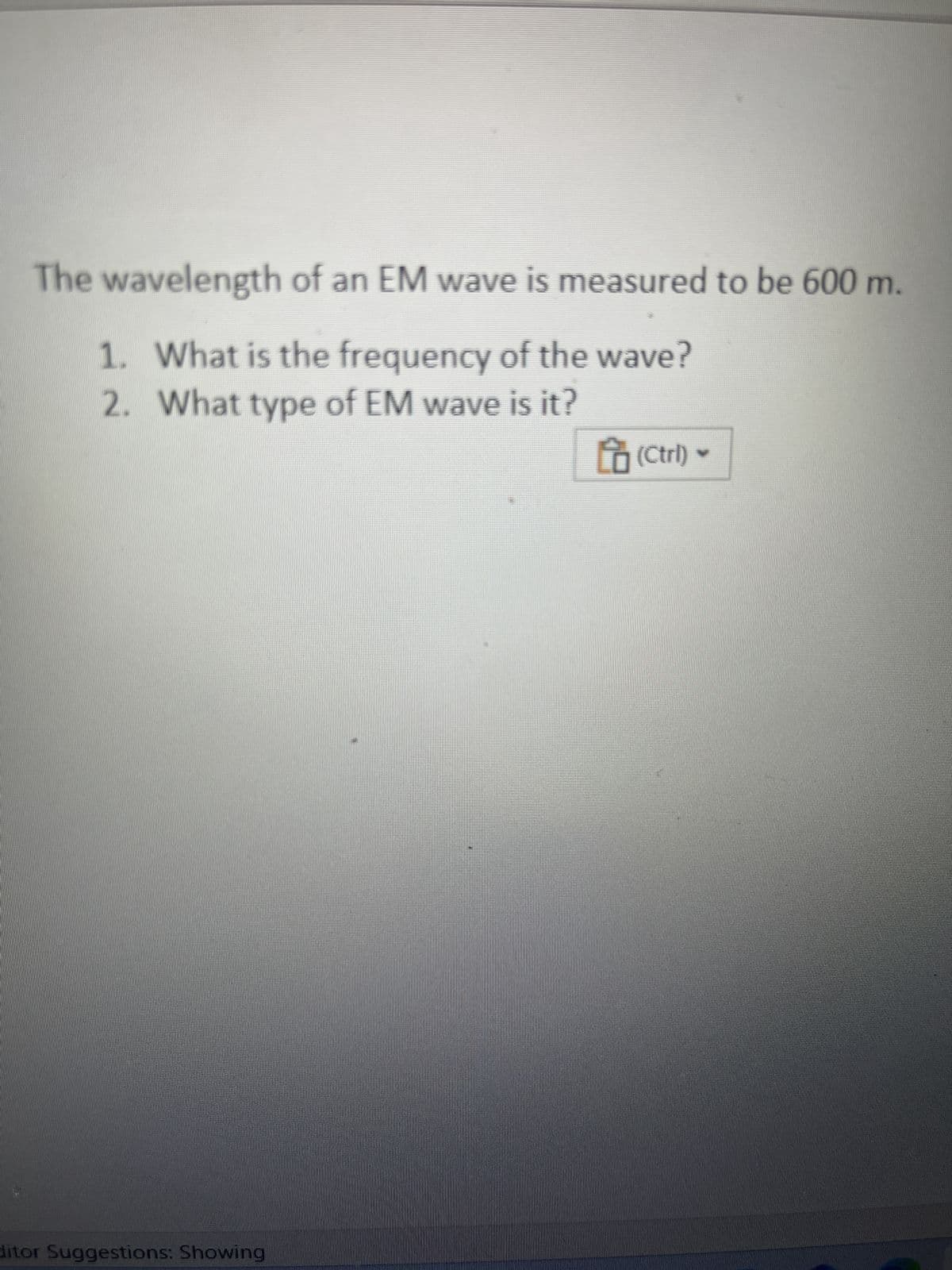 The wavelength of an EM wave is measured to be 600 m.
1. What is the frequency of the wave?
2. What type of EM wave is it?
ditor Suggestions: Showing
(Ctrl)
M