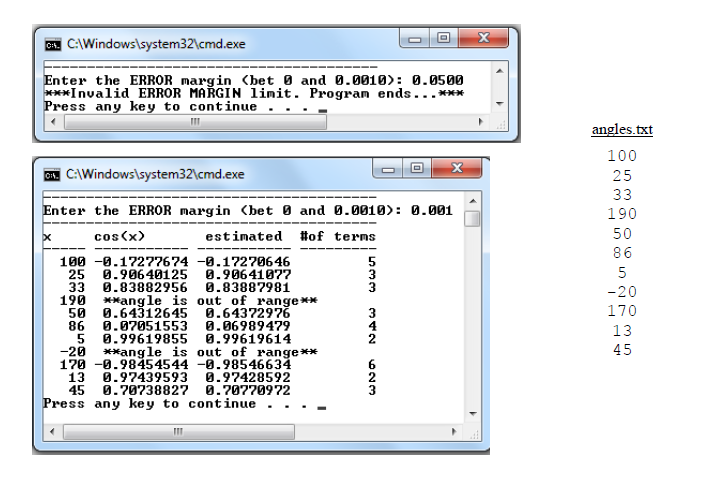 C. C:\Windows\system32\cmd.exe
Enter the ERROR margin (bet 0 and 0.0010): 0.0500
***Invalid ERROR MAŘGIN limit. Program ends...***
Press any key to continue
angles.txt
100
C:\Windows\system32\cmd.exe
25
33
Enter the ERROR margin (bet 0 and 0.0010): 0.001
190
cos(x)
estimated #of terms
50
86
100 -0.17277674 -0.17270646
0.90640125 0.90641077
5
3
25
5
33
0.83882956 0.83887981
-20
190 **ang le is out of range**
50
0.64312645 0.64372976
170
86
0.07051553 0.06989479
0.99619855 0.99619614
13
-20
170 -0.98454544 -0.98546634
**angle is out of range**
45
13
0.97439593 0.97428592
45
0.70738827 0.70770972
Press any key to continue
342
623
