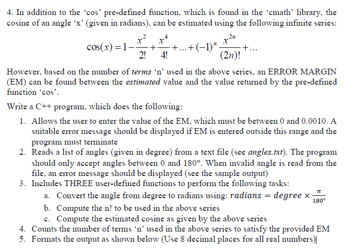 4. In addition to the 'cos' pre-defined function, which is found in the 'cmath' library, the
cosine of an angle 'x' (given in radians), can be estimated using the following infinite series:
x*
+
+..+(-1)"
2!
4!
cos(x) =1-
+...
(2n)!
However, based on the number of terms 'n' used in the above series, an ERROR MARGIN
(EM) can be found between the estimated value and the value returned by the pre-defined
function 'cos'.
Write a C++ program, which does the following:
1. Allows the user to enter the value of the EM, which must be between 0 and 0.0010. A
suitable error message should be displayed if EM is entered outside this range and the
program must terminate
2. Reads a list of angles (given in degree) from a text file (see angles.txt). The program
should only accept angles between 0 and 180°. When invalid angle is read from the
file, an error message should be displayed (see the sample output)
3. Includes THREE user-defined functions to perform the following tasks:
a. Convert the angle from degree to radians using: radians = degree x
b. Compute the n! to be used in the above series
c. Compute the estimated cosine as given by the above series
4. Counts the number of terms 'n’ used in the above series to satisfy the provided EM
5. Formats the output as shown below (Use 8 decimal places for all real numbers)|
180°
