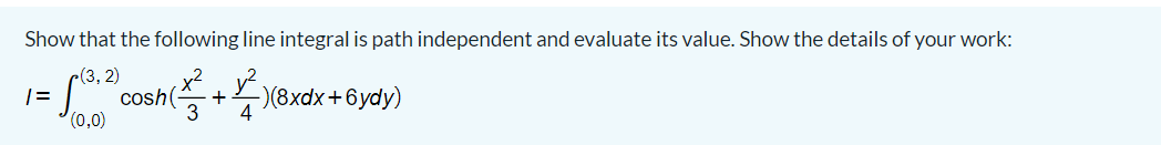 Show that the following line integral is path independent and evaluate its value. Show the details of your work:
c(3, 2)
cosh(, +)(8xdx+6ydy)
(0,0)
3
4
