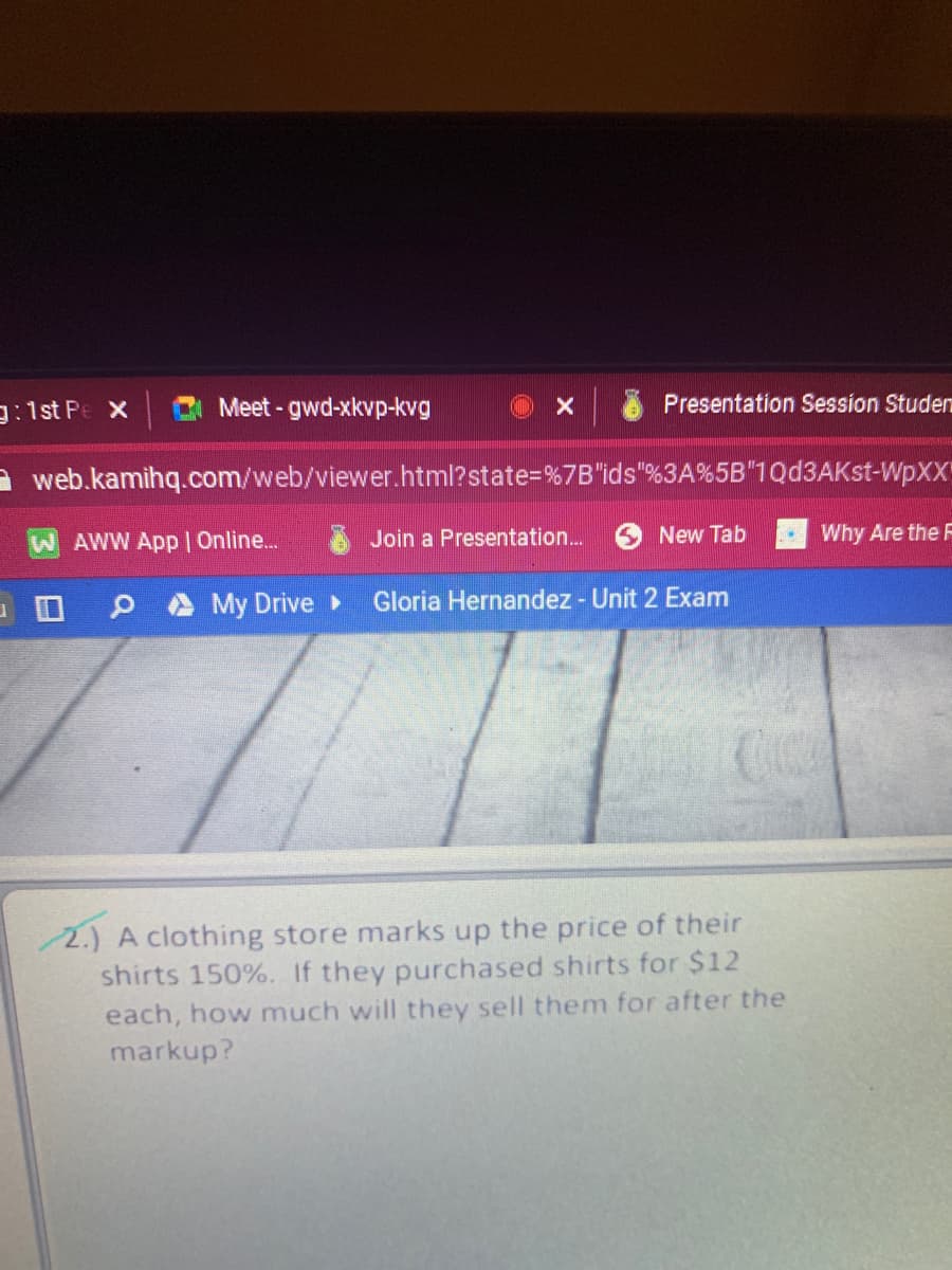 g:1st Pe X
Meet - gwd-xkvp-kvg
Presentation Session Studen
A web.kamihq.com/web/viewer.html?state=%7B"ids"%3A%5B"1Qd3AKst-WPXX
WAWW App I Online..
Join a Presentation.
New Tab
Why Are the F
My Drive
Gloria Hernandez - Unit 2 Exam
2.) A clothing store marks up the price of their
shirts 150%. If they purchased shirts for $12
each, how much will they sell them for after the
markup?
