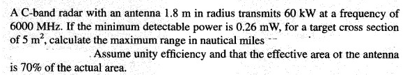 A C-band radar with an antenna 1.8 m in radius transmits 60 kW at a frequency of
6000 MHz. If the minimum detectable power is 0.26 mW, for a target cross section
of 5 m2, calculate the maximum range in nautical miles --
Assume unity efficiency and that the effective area of the antenna
is 70% of the actual area.
