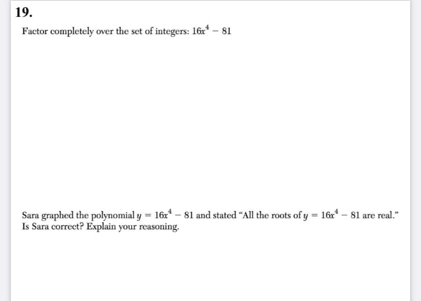 19.
Factor completely over the set of integers: 16x* – 81
1 = 16x* – 81 are real."
Sara graphed the polynomial y = 16x* – 81 and stated “All the roots of y
Is Sara correct? Explain your reasoning.
%3D
