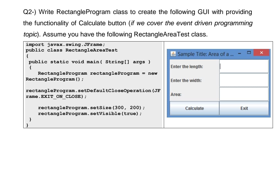 Q2-) Write RectangleProgram class to create the following GUI with providing
the functionality of Calculate button (if we cover the event driven programming
topic). Assume you have the following RectangleAreaTest class.
import javax.swing.JFrame;
public class RectangleAreaTest
{
public static void main(String[] args)
{
Rectangle Program rectangleProgram = new
Rectangle Program ();
rectangle Program.setDefaultCloseOperation (JF
rame.EXIT_ON_CLOSE) ;
}
rectangle Program.setSize (300, 200);
rectangle Program. setVisible(true);
Sample Title: Area of a ...
Enter the length:
Enter the width:
Area:
Calculate
Exit
X