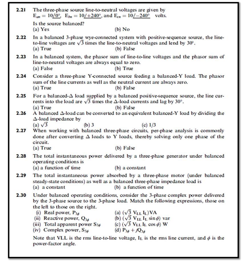 2.21
The three-phase source line-to-neutral voltages are given by
E = 10/0°, Em = 10/+240°, and En = 10/-240 volts.
Is the source balanced?
(a) Yes
(b) No
In a balanced 3-phase wye-connected system with positive-sequence source, the line-
to-line voltages are v3 times the line-to-neutral voltages and lend by 30.
(a) True
2.22
(b) False
2.23 In a balanced system, the phasor sum of line-to-line voltages and the phasor sum of
line-to-neutral voltages are always equal to zero.
(a) False
(b) True
2.24 Consider a three-phase Yconnected source feeding a balanced-Y load. The phasor
sum of the line currents as well as the neutral current are always zero.
(b) False
(a) True
2.25
For a balanced-A load supplied by a balanced positive-sequence source, the line cur-
rents into the load are v3 times the A-load currents and lag by 30°.
(a) True
A balanced A-load can be converted to an equivalent balanced-Y load by dividing the
A-load impedance by
(a) V3
When working with balanced three-phase circuits, per-phase analysis is commonly
done after converting A loads to Y loads, thereby solving only one phase of the
circuit.
(b) False
2.26
) з
(e) 1/3
2.27
(a) True
(b) False
2.28 The total instantaneous power delivered by a three-phase generator under balanced
operating conditions is
(a) a function of time
(b) a constant
2.29 The total instantaneous power absorbed by a three-phase motor (under balanced
steady-state conditions) as well as a balanced three-phase impedance load is
(a) a constant
(b) a function of time
2.30
Under balanced operating conditions, consider the 3-phase complex power delivered
by the 3-phase source to the 3-phase load. Match the following expressions, those on
the left to those on the right.
0) Real power, Py
(ii) Reactive power, Qu
(ii) Total apparent power Sy
(iv) Complex power, Sy
(a) (V3 VLL. IL)VA
(b) (V3 Vu sng) var
(e) (V3 VLL. IL cos ø) W
(d) Py +Qy
Note that VLL is the rms line-to-line voltage, IL is the ms line current, and o is the
power-factor angle.
