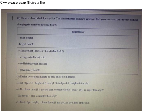 C++ please asap I'll give a like
1 (1) Create a class called Squarepillar. The class structure is shown as below. But, you can extend the structure without
changing the members listed as below.
edge: double
-height: double
Squarepillar
+Squarepillar (double e-1.0, double h-2.0)
+setEdge (double ra):void
+ setHeight(double he):void
+getVolume():double
(2) Define two objects named as obj1 and obj2 in main().
(3) set edge-3.0, height-4.0 in obj1. Set edge-4.0, height-3.0 in obj2.
(4) If volume of obj1 is greater than volume of obj2, print" objl is larger than obj2"
Else print" obj1 is smaller than obj2"
(5) Print edge, height, volume for obj1 and obj2 in two lines at the end.