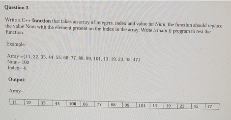 Question 3
Write a C++ function that takes an array of integers, index and value int Num, the function should replace
the value Num with the element present on the Index in the array. Write a main () program to test the
function.
Example:
Array (11, 22, 33, 44, 55, 66, 77, 88, 99, 101, 13, 19, 23, 45, 47)
Num- 100
Index-41
Output:
Array-
11
22 33 44
100 66
77 88 99
101
13
19
23 45 47