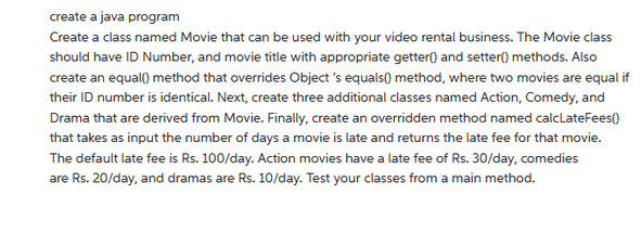 create a java program
Create a class named Movie that can be used with your video rental business. The Movie class
should have ID Number, and movie title with appropriate getter() and setter() methods. Also
create an equal() method that overrides Object's equals() method, where two movies are equal if
their ID number is identical. Next, create three additional classes named Action, Comedy, and
Drama that are derived from Movie. Finally, create an overridden method named calcLateFees()
that takes as input the number of days a movie is late and returns the late fee for that movie.
The default late fee is Rs. 100/day. Action movies have a late fee of Rs. 30/day, comedies
are Rs. 20/day, and dramas are Rs. 10/day. Test your classes from a main method.