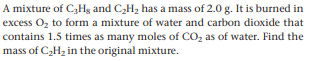 A mixture of C3Hg and C,H, has a mass of 2.0 g. It is burned in
excess Oz to form a mixture of water and carbon dioxide that
contains 1.5 times as many moles of CO, as of water. Find the
mass of C2H, in the original mixture.
