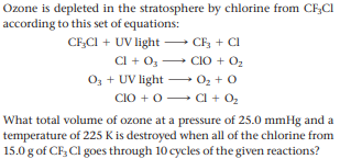 Ozone is depleted in the stratosphere by chlorine from CFCI
according to this set of equations:
CFCI + UV light – CF; + Cl
Cl + 0, CIO + O2
O3 + UV light – 0z +0
CIO +0 Cl + 02
What total volume of ozone at a pressure of 25.0 mmHg and a
temperature of 225 K is destroyed when all of the chlorine from
15.0 g of CF, Cl goes through 10 cycles of the given reactions?
