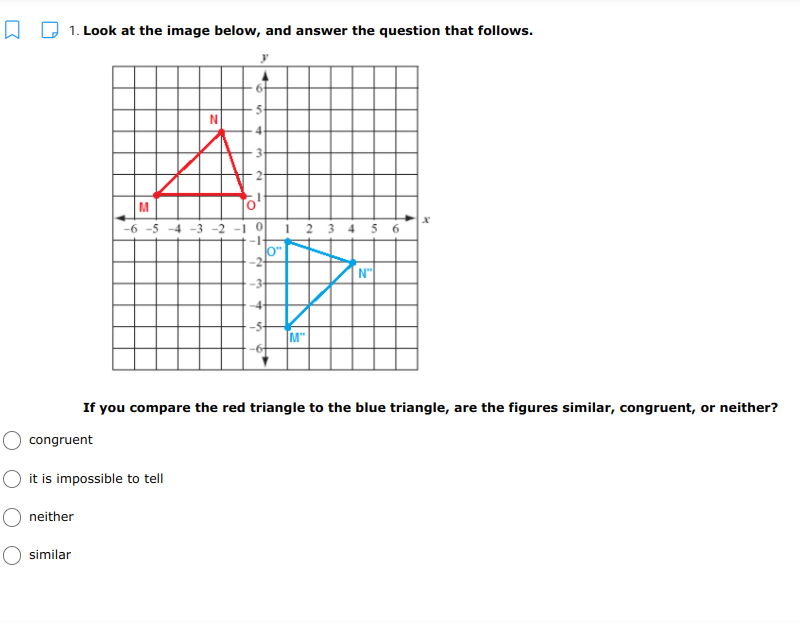 A D 1. Look at the image below, and answer the question that follows.
M
-6 -5 -4 -3 -2 - 0
-
1 2 3 4 5 6
N"
M"
If you compare the red triangle to the blue triangle, are the figures similar, congruent, or neither?
congruent
it is impossible to tell
neither
similar
