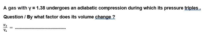 A gas with y = 1.38 undergoes an adiabatic compression during which its pressure triples.
Question / By what factor does its volume change ?
V2
V1
