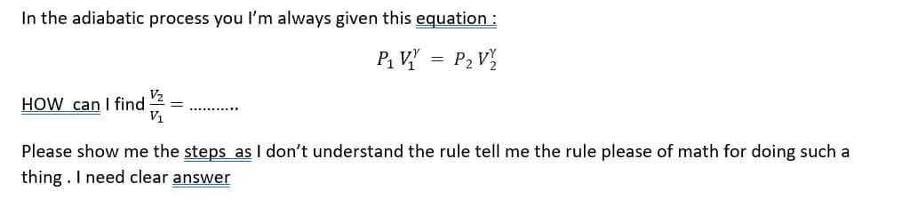 In the adiabatic process you l'm always given this equation :
P, V = P2 V%
V2
HOW can I find
V1
%3D
Please show me the steps as I don't understand the rule tell me the rule please of math for doing such a
thing. I need clear answer
