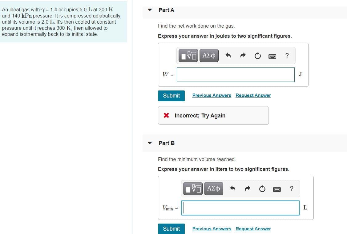 An ideal gas with y = 1.4 occupies 5.0 L at 300 K
and 140 kPa pressure. It is compressed adiabatically
until its volume is 2.0 L. It's then cooled at constant
pressure until it reaches 300 K, then allowed to
expand isothermally back to its initital state.
Part A
Find the net work done on the gas.
Express your answer in joules to two significant figures.
W =
J
Submit
Previous Answers Request Answer
X Incorrect; Try Again
Part B
Find the minimum volume reached.
Express your answer in liters to two significant figures.
?
Vmin =
L
Submit
Previous Answers Request Answer
