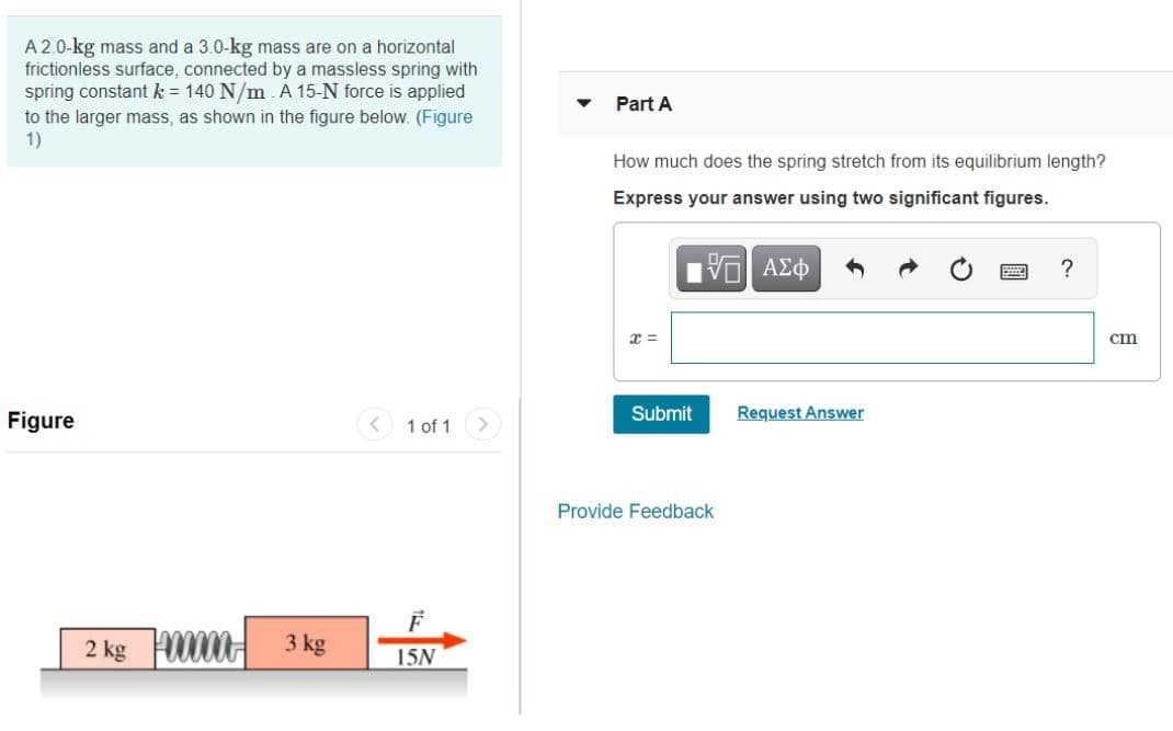A 2.0-kg mass and a 3.0-kg mass are on a horizontal
frictionless surface, connected by a massless spring with
spring constant k = 140 N/m. A 15-N force is applied
Part A
to the larger mass, as shown in the figure below. (Figure
1)
How much does the spring stretch from its equilibrium length?
Express your answer using two significant figures.
?
cm
Figure
1 of 1
Submit
Request Answer
Provide Feedback
2 kg 00H 3 kg
15N
