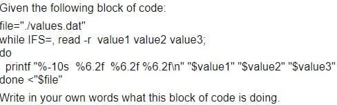 Given the following block of code:
file="./values.dat"
while IFS=, read -r value1 value2 value3;
do
printf "%-10s %6.2f %6.2f %6.2fin" "Svalue1" "Svalue2" "$value3"
done <"$file"
Write in your own words what this block of code is doing.
