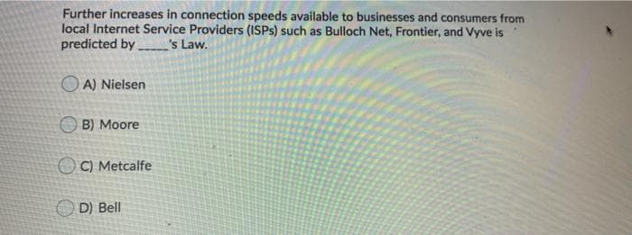 Further increases in connection speeds available to businesses and consumers from
local Internet Service Providers (ISPS) such as Bulloch Net, Frontier, and Vyve is
predicted by
's Law.
O A) Nielsen
O B) Moore
C) Metcalfe
D) Bell
