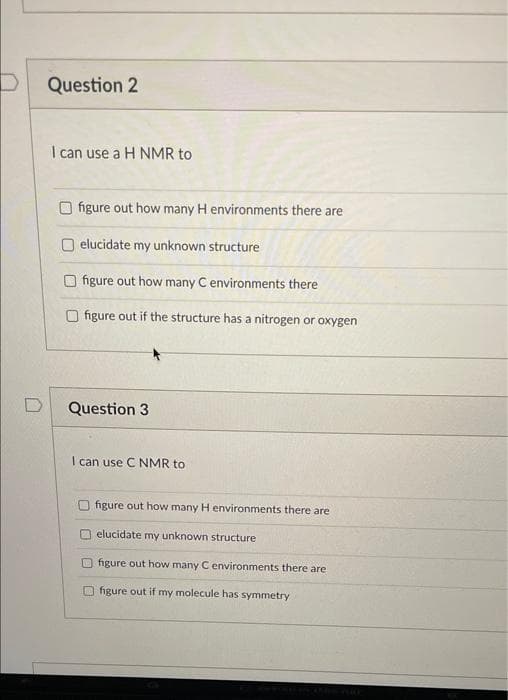 Question 2
I can use a H NMR to
figure out how many H environments there are
elucidate my unknown structure
O figure out how many C environments there
O figure out if the structure has a nitrogen or oxygen
D
Question 3
I can use C NMR to
O figure out how many H environments there are
O elucidate my unknown structure
Ofigure out how many Cenvironments there are
O figure out if my molecule has symmetry
