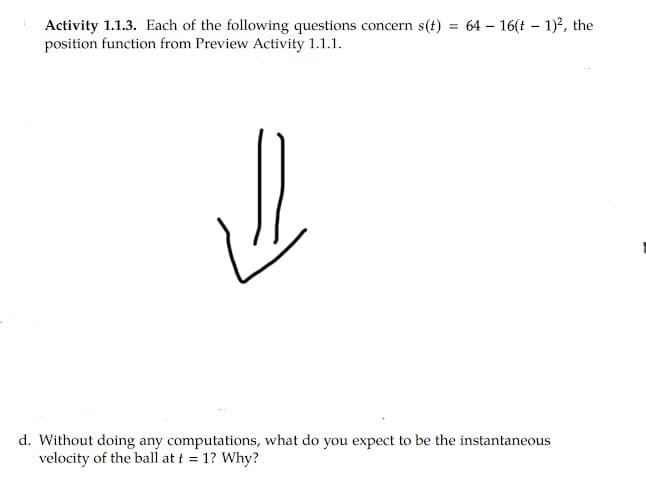 Activity 1.1.3. Each of the following questions concern s(t) = 64 – 16(t – 1)?, the
position function from Preview Activity 1.1.1.
%3D
d. Without doing any computations, what do you expect to be the instantaneous
velocity of the ball at i = 1? Why?
