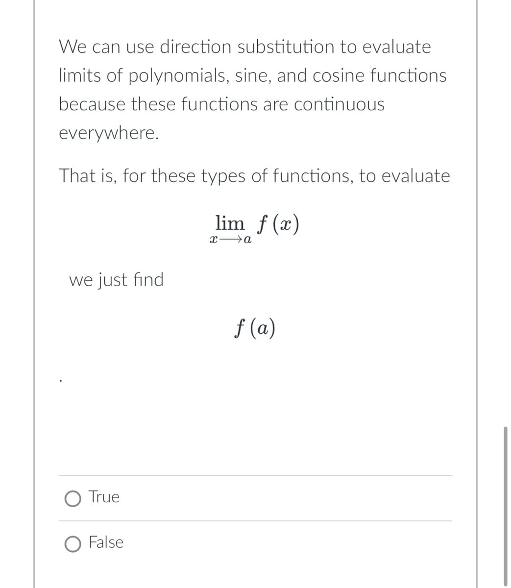 We can use direction substitution to evaluate
limits of polynomials, sine, and cosine functions
because these functions are continuous
everywhere.
That is, for these types of functions, to evaluate
lim f(x)
x→a
we just find
True
O False
f(a)