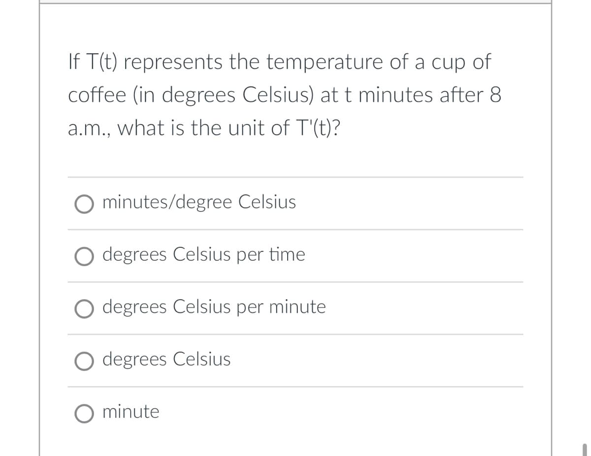 If T(t) represents the temperature of a cup of
coffee (in degrees Celsius) at t minutes after 8
a.m., what is the unit of T'(t)?
O minutes/degree Celsius
degrees Celsius per time
degrees Celsius per minute
degrees Celsius
O minute