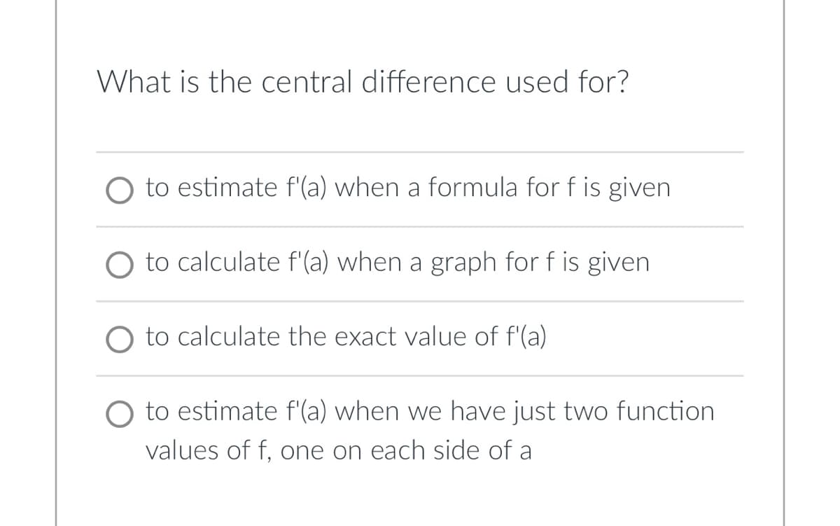 What is the central difference used for?
to estimate f'(a) when a formula for f is given
O to calculate f'(a) when a graph for f is given
to calculate the exact value of f'(a)
to estimate f'(a) when we have just two function
values of f, one on each side of a