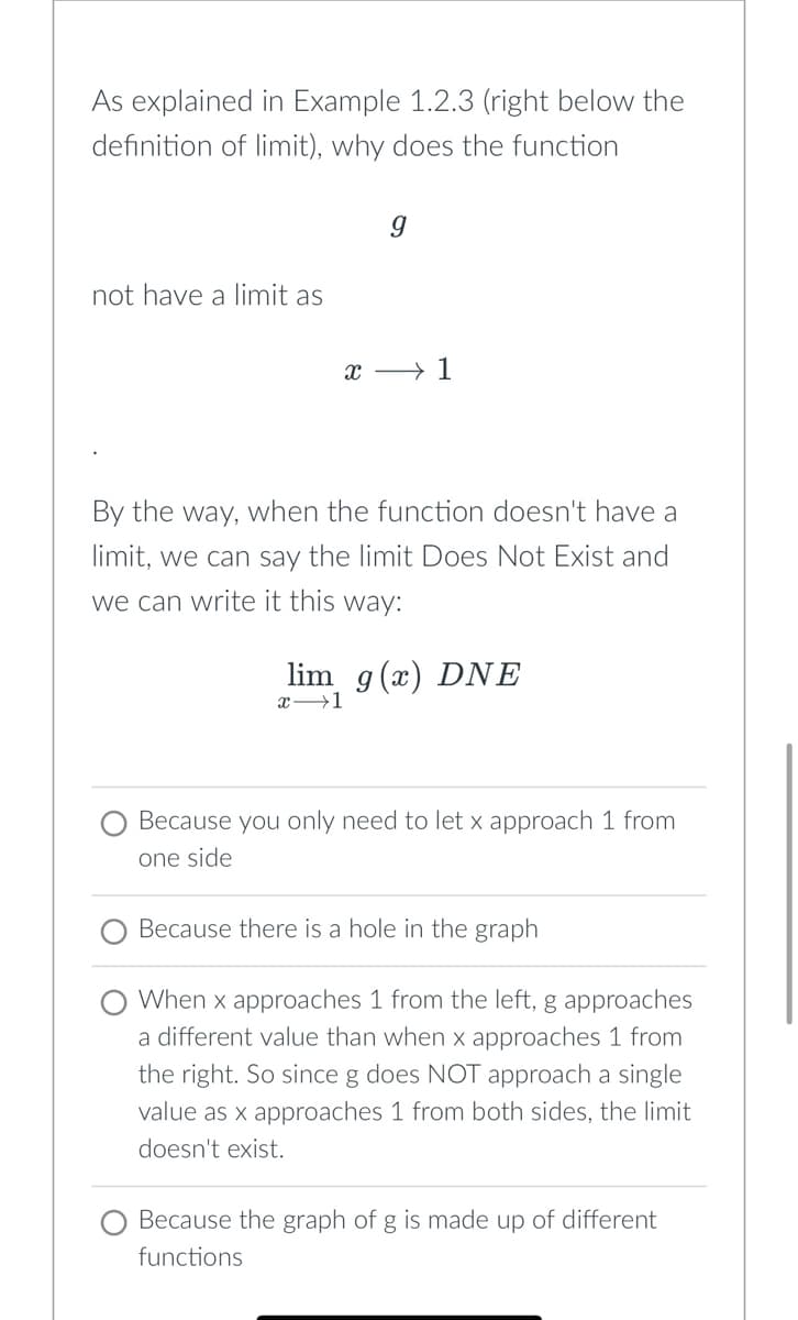 As explained in Example 1.2.3 (right below the
definition of limit), why does the function
not have a limit as
X
9
1
By the way, when the function doesn't have a
limit, we can say the limit Does Not Exist and
we can write it this way:
lim g(x) DNE
x-1
Because you only need to let x approach 1 from
one side
Because there is a hole in the graph
When x approaches 1 from the left, g approaches
a different value than when x approaches 1 from
the right. So since g does NOT approach a single
value as x approaches 1 from both sides, the limit
doesn't exist.
Because the graph of g is made up of different
functions