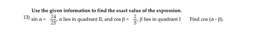 Use the given information to find the exact value of the expression.
a lies in quadrant II, and cos B = B lies in quadrant I
13) sin a =
25
24
Find cos (a - B).
