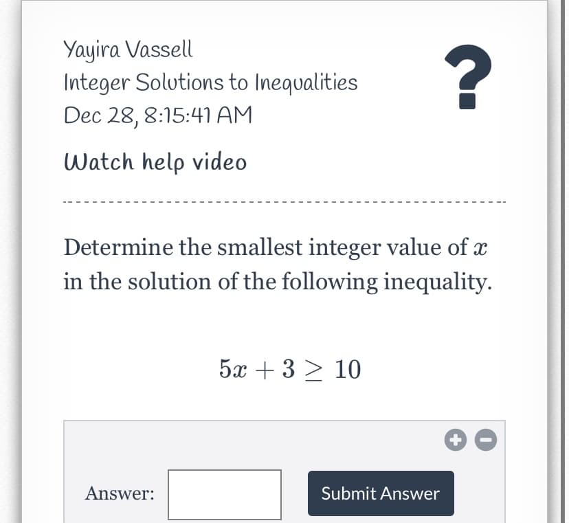 Yayira Vassell
Integer Solutions to Inequalities
?
Dec 28, 8:15:41 AM
Watch help video
Determine the smallest integer value of x
in the solution of the following inequality.
5x + 3 > 10
Answer:
Submit Answer
