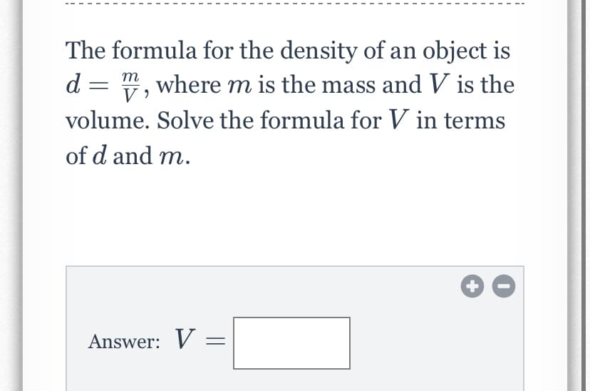 The formula for the density of an object is
d = ", where m is the mass and V is the
V
volume. Solve the formula for V in terms
of d and m.
Answer: V =
+
