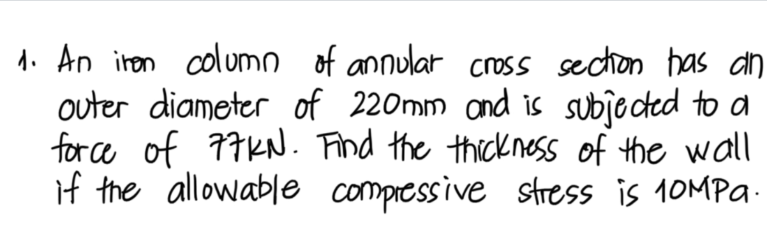 1. An iren columo of annular cross section has an
outer diameter of 220mm and is subje cted to a
for ce of 77KN. Find the thickness of the wll
if the allowable compressive stress is 10MPA-
