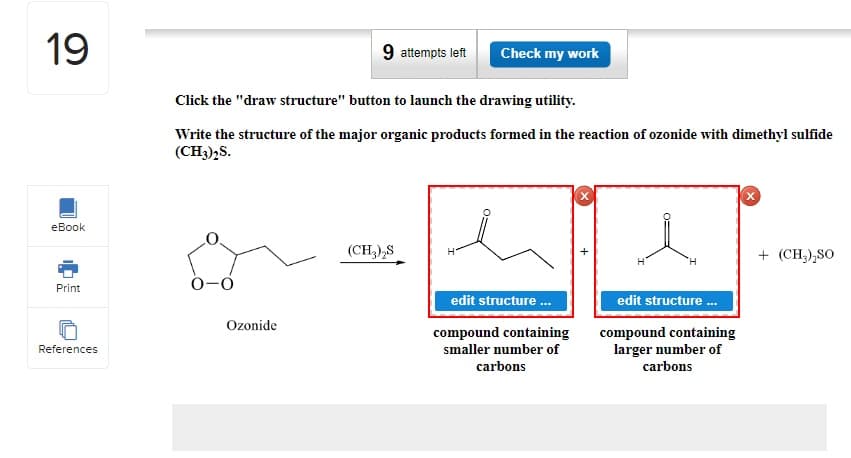 19
eBook
Print
References
Click the "draw structure" button to launch the drawing utility.
Write the structure of the major organic products formed in the reaction of ozonide with dimethyl sulfide
(CH3)2S.
0-0
9 attempts left Check my work
Ozonide
(CH3)2S
H
edit structure ...
compound containing
smaller number of
carbons
'Н
edit structure ...
compound containing
larger number of
carbons
+ (CH₂)₂SO