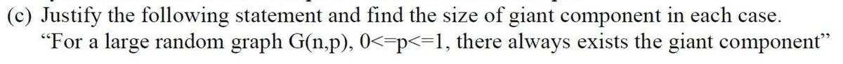 (c) Justify the following statement and find the size of giant component in each case.
"For a large random graph G(n.p), 0<-p<=1, there always exists the giant component"
