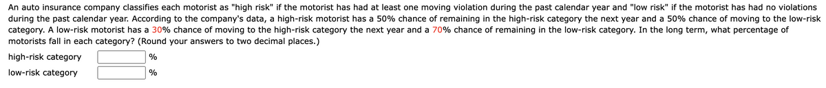 An auto insurance company classifies each motorist as "high risk" if the motorist has had at least one moving violation during the past calendar year and "low risk" if the motorist has had no violations
during the past calendar year. According to the company's data, a high-risk motorist has a 50% chance of remaining in the high-risk category the next year and a 50% chance of moving to the low-risk
category. A low-risk motorist has a 30% chance of moving to the high-risk category the next year and a 70% chance of remaining in the low-risk category. In the long term, what percentage of
motorists fall in each category? (Round your answers to two decimal places.)
high-risk category
%
low-risk category
%
