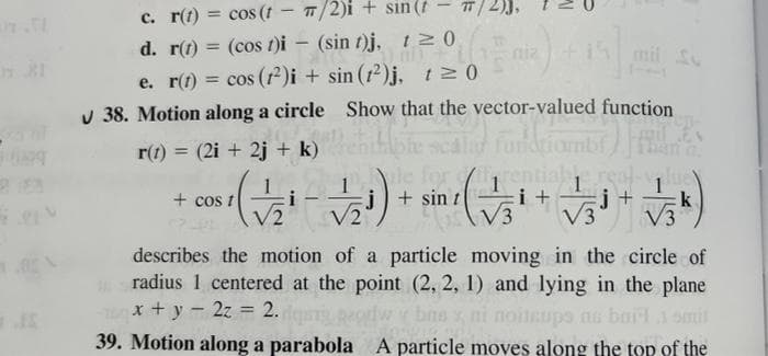 c. r(t) = cos (t - /2)i + sin (t
d. r(t) = (cos t)i – (sin 1)J• 20
%3D
%3D
niz
mil
e. r(t) = cos (r)i + sin (12)j, t0
v 38. Motion along a circle Show that the vector-valued function
%3!
r(1)
= (2i + 2j + k)
+ cos t
il + sin
i +
j+
k
V3
describes the motion of a particle moving in the circle of
radius 1 centered at the point (2, 2, 1) and lying in the plane
x + y - 2z = 2.
39. Motion along a parabola A particle moves along the top of the
s bai 1 smit
%3D
