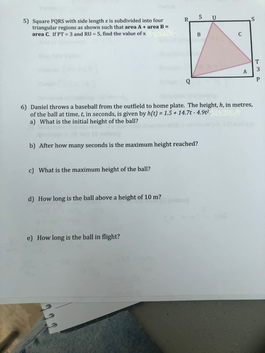 5) Square PQRS with side length x is subdivided into four
triangular regions as shown such that area A + area B =
area C. If PT = 3 and RU = 5, find the value of x
c) What is the maximum height of the ball?
R
d) How long is the ball above a height of 10 m?
Q
b) After how many seconds is the maximum height reached?
e) How long is the ball in flight?
5 U
B
6) Daniel throws a baseball from the outfield to home plate. The height, h, in metres,
of the ball at time, t, in seconds, is given by h(t) = 1.5 + 14.7t - 4.9t².
a) What is the initial height of the ball?
C
A
S
T
3
P