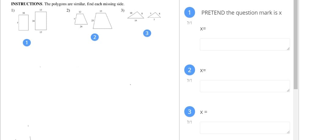 **Instructions:**

The polygons are similar. Find each missing side.

1. **Problem 1:**
   - Two rectangles are shown.
   - First rectangle: one side is 7 units and the opposite side is 10 units.
   - Second rectangle: one side is missing (marked with a question mark) and the opposite side is 15 units.

2. **Problem 2:**
   - Two trapezoids are shown.
   - First trapezoid: top side is 12 units, bottom side is 34 units, and a leg is missing (marked with a question mark).
   - Second trapezoid: top side is 15 units, bottom side is 25 units.

3. **Problem 3:**
   - Two triangles are shown.
   - First triangle: one side is 10 units, base is 14 units.
   - Second triangle: one side is missing (marked with a question mark), base is 7 units.

**Right Section (Answer Inputs):**

- **Pretend the question mark is x.**

1. X = [Input box for Problem 1]
2. X = [Input box for Problem 2]
3. X = [Input box for Problem 3] 

Each section asks to solve for the missing side, assuming similarity in shapes.