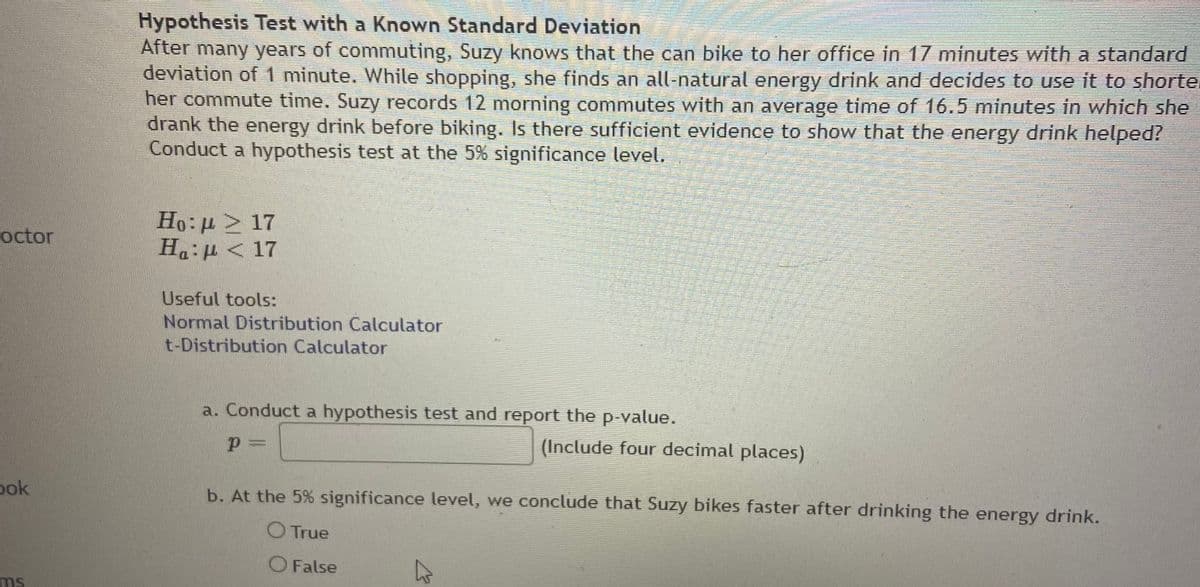 Hypothesis Test with a Known Standard Deviation
After many years of commuting, Suzy knows that the can bike to her office in 17 minutes with a standard
deviation of 1 minute. While shopping, she finds an all-natural energy drink and decides to use it to shorte.
her commute time. Suzy records 12 morning commutes with an average time of 16.5 minutes in which she
drank the energy drink before biking. Is there sufficient evidence to show that the energy drink helped?
Conduct a hypothesis test at the 5% significance level.
Ho: > 17
Ha:µ < 17
octor
Useful tools:
Normal Distribution Calculator
t-Distribution Calculator
a. Conduct a hypothesis test and report the p-value.
(Include four decimal places)
ook
b. At the 5% significance level, we conclude that Suzy bikes faster after drinking the energy drink.
O True
O False
ms
