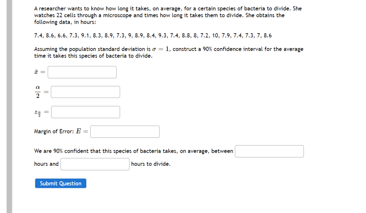 A researcher wants to know how long it takes, on average, for a certain species of bacteria to divide. She
watches 22 cells through a microscope and times how long it takes them to divide. She obtains the
following data, in hours:
7.4, 8.6, 6.6, 7.3, 9.1, 8.3, 8.9, 7.3, 9, 8.9, 8.4, 9.3, 7.4, 8.8, 8, 7.2, 10, 7.9, 7.4, 7.3, 7, 8.6
Assuming the population standard deviation is o = 1, construct a 90% confidence interval for the average
time it takes this species of bacteria to divide.
za =
Margin of Error: E =
We are 90% confident that this species of bacteria takes, on average, between
hours and
hours to divide.
Submit Question
||
