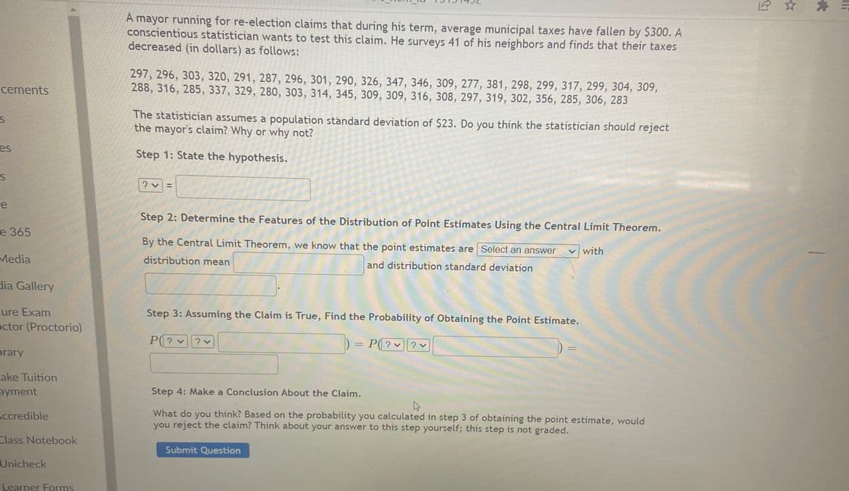 A mayor running for re-election claims that during his term, average municipal taxes have fallen by $300. A
conscientious statistician wants to test this claim. He surveys 41 of his neighbors and finds that their taxes
decreased (in dollars) as follows:
297, 296, 303, 320, 291, 287, 296, 301, 290, 326, 347, 346, 309, 277, 381, 298, 299, 317, 299, 304, 309,
288, 316, 285, 337, 329, 280, 303, 314, 345, 309, 309, 316, 308, 297, 319, 302, 356, 285, 306, 283
cements
The statistician assumes a population standard deviation of $23. Do you think the statistician should reject
the mayor's claim? Why or why not?
es
Step 1: State the hypothesis.
%3D
e
Step 2: Determine the Features of the Distribution of Point Estimates Using the Central Limit Theorem.
е 365
By the Central Limit Theorem, we kno
that the point estimates are Select an answer
v with
Media
distribution mean
and distribution standard deviation
dia Gallery
cure Exam
octor (Proctorio)
Step 3: Assuming the Claim is True, Find the Probability of Obtaining the Point Estimate.
P(? ?v
P(? ?v
prary
ake Tuition
ayment
Step 4: Make a Conclusion About the Claim.
What do you think? Based on the probability you calculated in step 3 of obtaining the point estimate, would
you reject the claim? Think about your answer to this step yourself; this step is not graded.
Accredible
Class Notebook
Submit Question
Unicheck
Learner Forms
