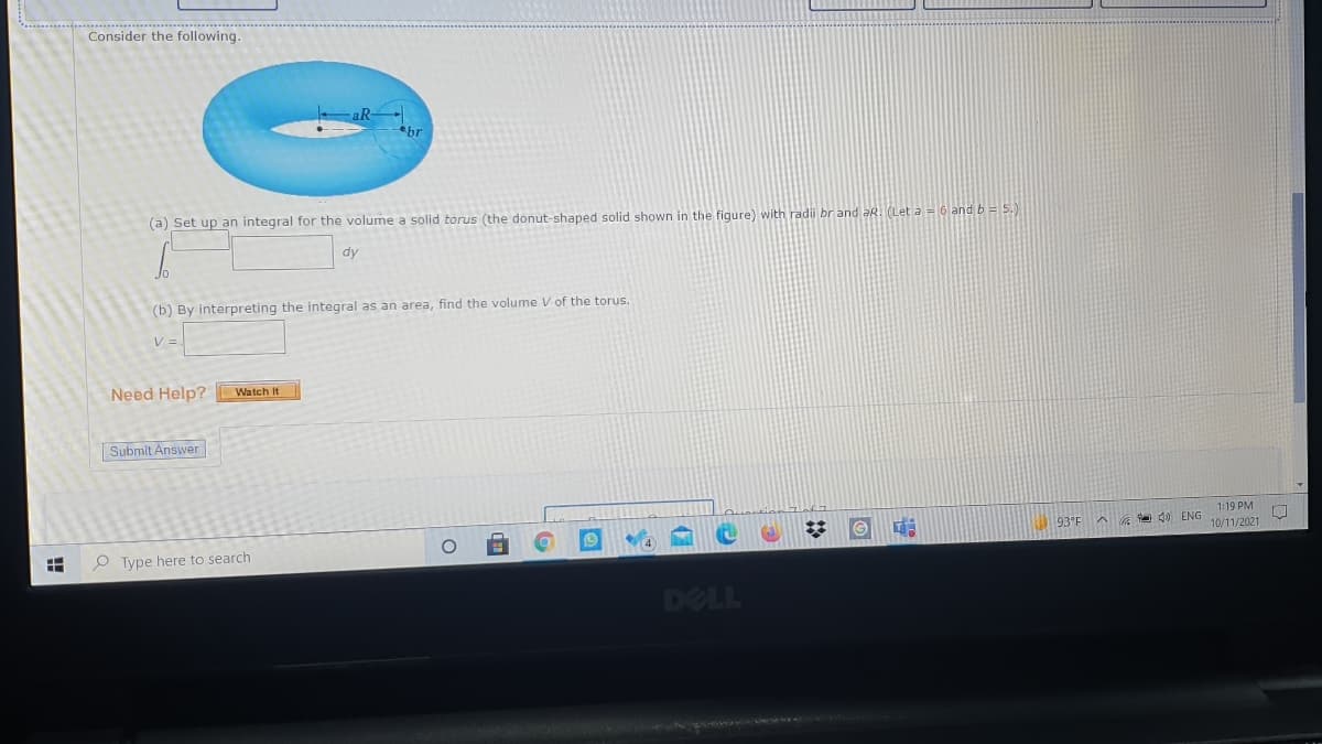 Consider the following.
(a) Set up an integral for the volume a solid torus (the donut-shaped solid shown in the figure) with radi br and aR. (Let a = 6 and b = 5.)
dy
(b) By interpreting the integral as an area, find the volume V of the torus.
V=
Need Help? Watch It
Submit Answer
1:19 PM
93°F
A 40 ENG
10/11/2021
P Type here to search
DELL
!!
