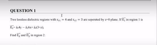 QUESTION 1
Two lossless dielectric regions with en = 4 and Erz = 3 are seperated by z-0 plane. If E, in region 1 is
E,- à-4y – å,6x+ å(3+z),
Find Ez and Dz in region 2.
