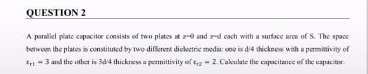 QUESTION 2
A parallel plate capacitor consists of two plates at z-0 and z-d each with a surface area of S. The space
between the plates is constituted by two different dielectric media: one is d/4 thickness with a permittivity of
En = 3 und the other is 3d/4 thickness a permittivity of t2 = 2. Calculate the capacitance of the capacitor.
