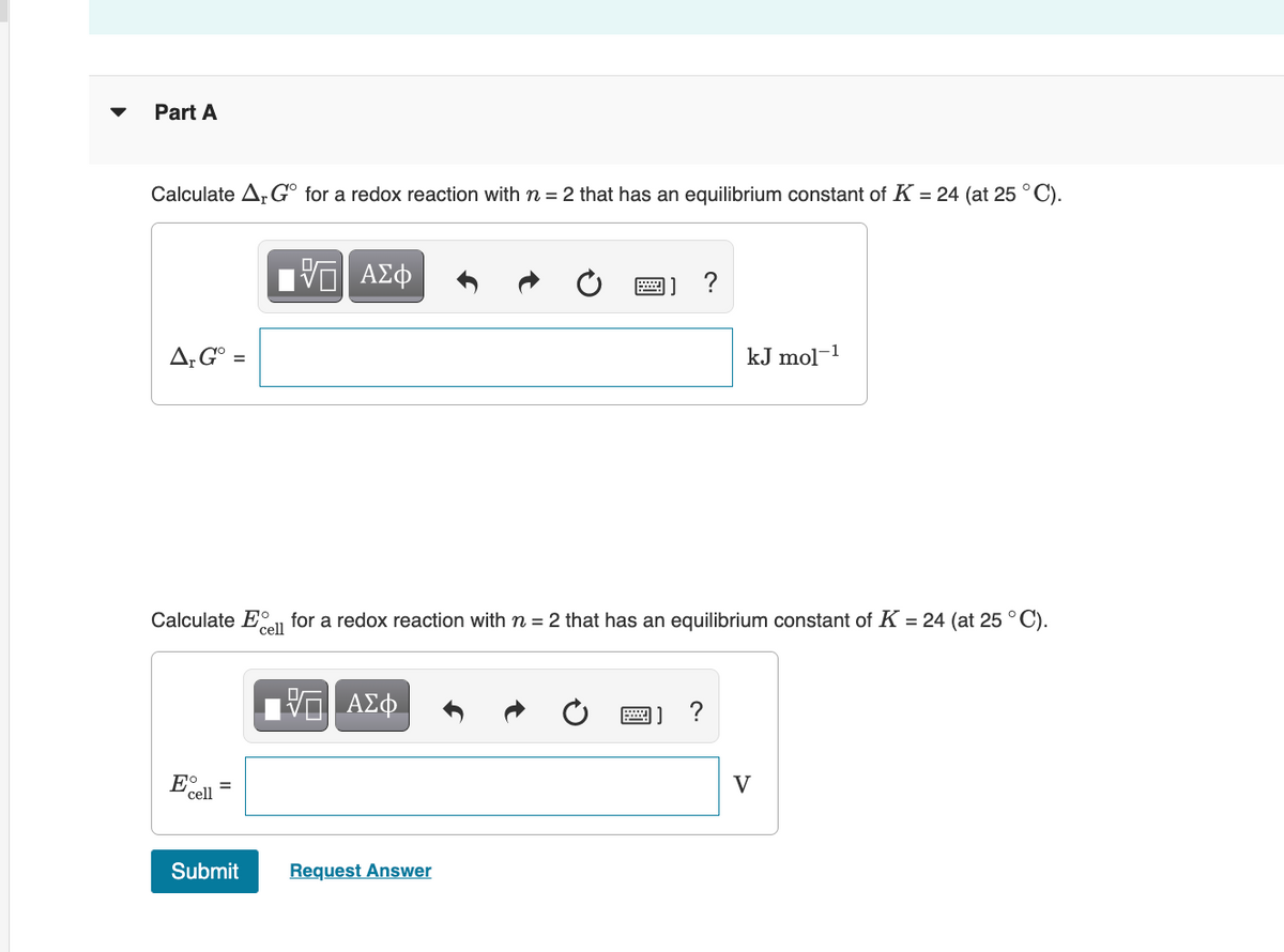 Part A
Calculate A,G° for a redox reaction withn = 2 that has an equilibrium constant of K = 24 (at 25 °C).
" ΑΣφ
?
A;G° =
kJ mol-1
Calculate Eall
for a redox reaction with n = 2 that has an equilibrium constant of K = 24 (at 25 °C).
V
cell
Submit
Request Answer
