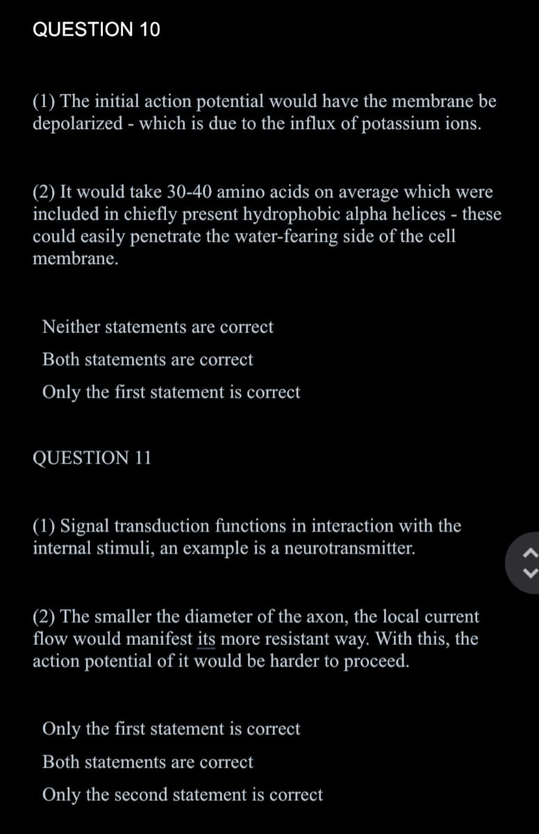 QUESTION 10
(1) The initial action potential would have the membrane be
depolarized - which is due to the influx of potassium ions.
(2) It would take 30-40 amino acids on average which were
included in chiefly present hydrophobic alpha helices - these
could easily penetrate the water-fearing side of the cell
membrane.
Neither statements are correct
Both statements are correct
Only the first statement is correct
QUESTION 11
(1) Signal transduction functions in interaction with the
internal stimuli, an example is a neurotransmitter.
(2) The smaller the diameter of the axon, the local current
flow would manifest its more resistant way. With this, the
action potential of it would be harder to proceed.
Only the first statement is correct
Both statements are correct
Only the second statement is correct
