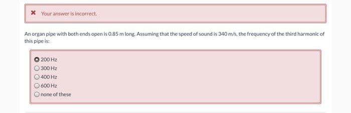 * Your answer is incorrect.
An organ pipe with both ends open is 0.85 m long. Assuming that the speed of sound is 340 m/s, the frequency of the third harmonic of
this pipe is:
200 Hz
300 Hz
400 Hz
600 Hz
none of these
O O
