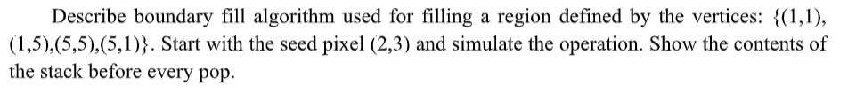Describe boundary fill algorithm used for filling a region defined by the vertices: {(1,1),
(1,5),(5,5),(5,1)}. Start with the seed pixel (2,3) and simulate the operation. Show the contents of
the stack before every pop.
